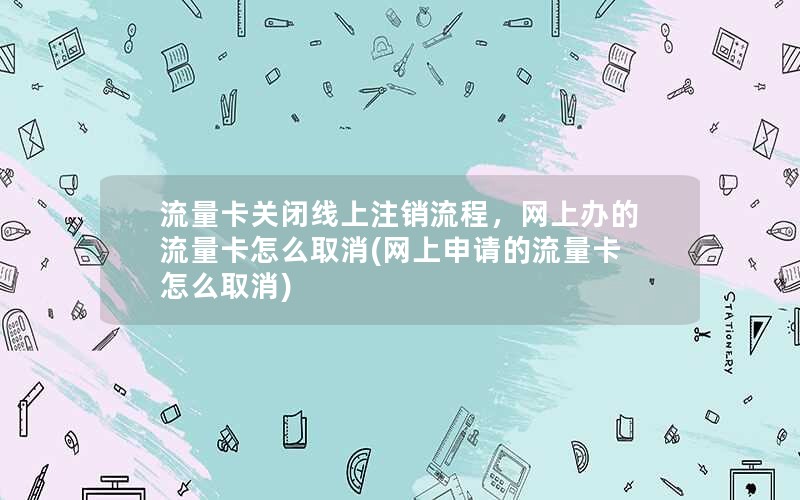 流量卡关闭线上注销流程，网上办的流量卡怎么取消(网上申请的流量卡怎么取消)