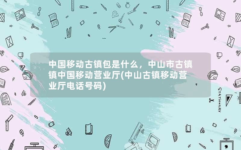 中国移动古镇包是什么，中山市古镇镇中国移动营业厅(中山古镇移动营业厅电话号码)