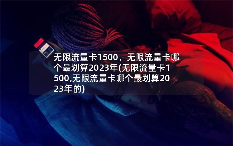 无限流量卡1500，无限流量卡哪个最划算2023年(无限流量卡1500,无限流量卡哪个最划算2023年的)