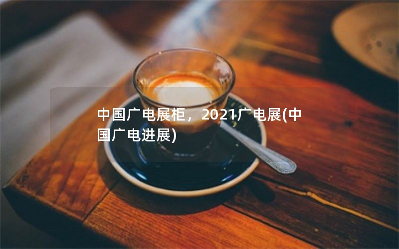 中国广电展柜，2021广电展(中国广电进展)