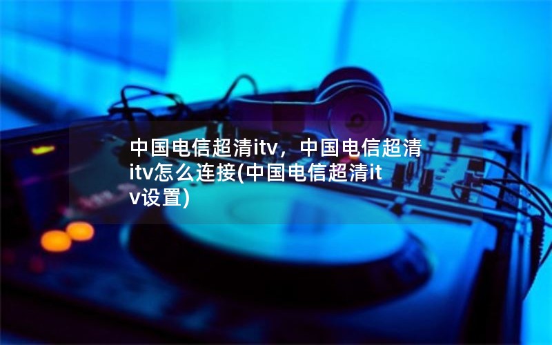 中国电信超清itv，中国电信超清itv怎么连接(中国电信超清itv设置)