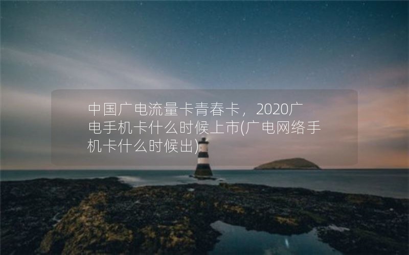 中国广电流量卡青春卡，2020广电手机卡什么时候上市(广电网络手机卡什么时候出)