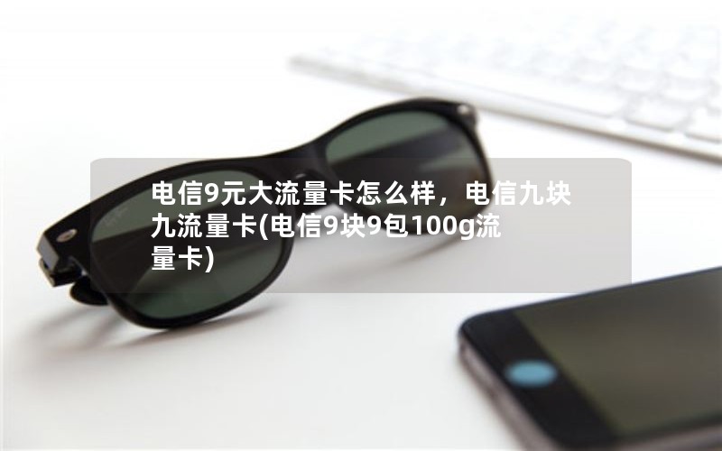 电信9元大流量卡怎么样，电信九块九流量卡(电信9块9包100g流量卡)