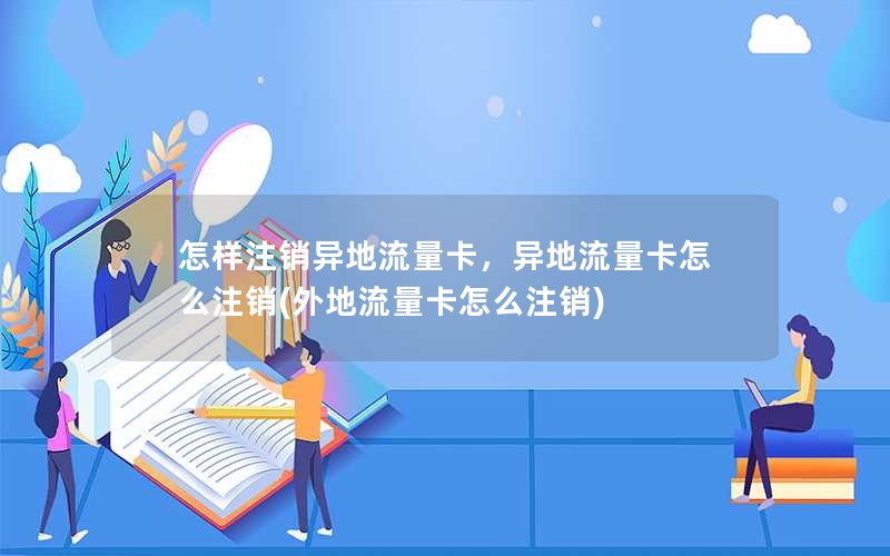 怎样注销异地流量卡，异地流量卡怎么注销(外地流量卡怎么注销)