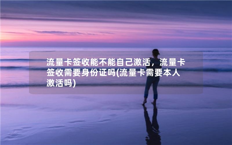 流量卡签收能不能自己激活，流量卡签收需要身份证吗(流量卡需要本人激活吗)