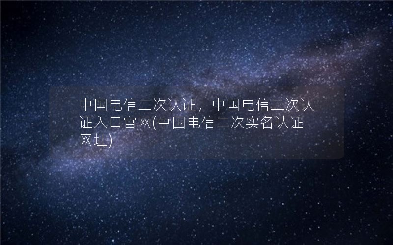 中国电信二次认证，中国电信二次认证入口官网(中国电信二次实名认证网址)