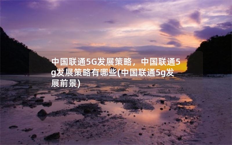 中国联通5G发展策略，中国联通5g发展策略有哪些(中国联通5g发展前景)