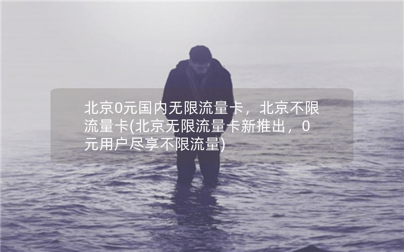 北京0元国内无限流量卡，北京不限流量卡(北京无限流量卡新推出，0元用户尽享不限流量)