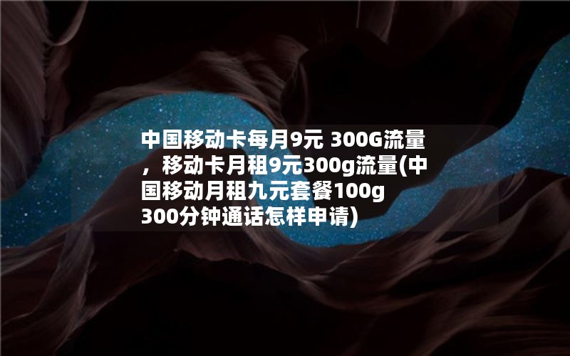 中国移动卡每月9元 300G流量，移动卡月租9元300g流量(中国移动月租九元套餐100g 300分钟通话怎样申请)