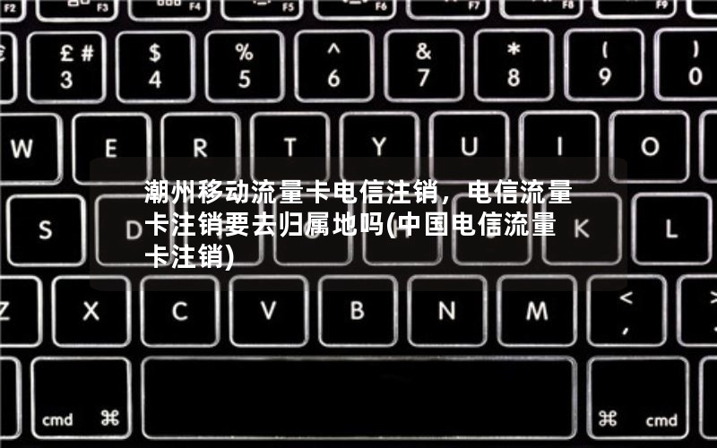 潮州移动流量卡电信注销，电信流量卡注销要去归属地吗(中国电信流量卡注销)