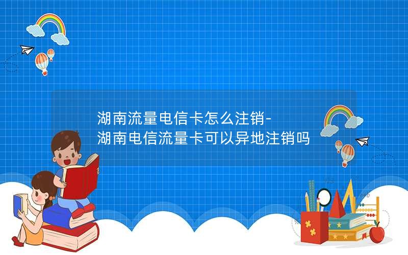 湖南流量电信卡怎么注销-湖南电信流量卡可以异地注销吗