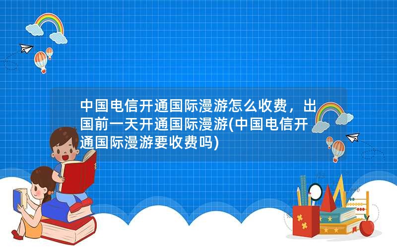 中国电信开通国际漫游怎么收费，出国前一天开通国际漫游(中国电信开通国际漫游要收费吗)