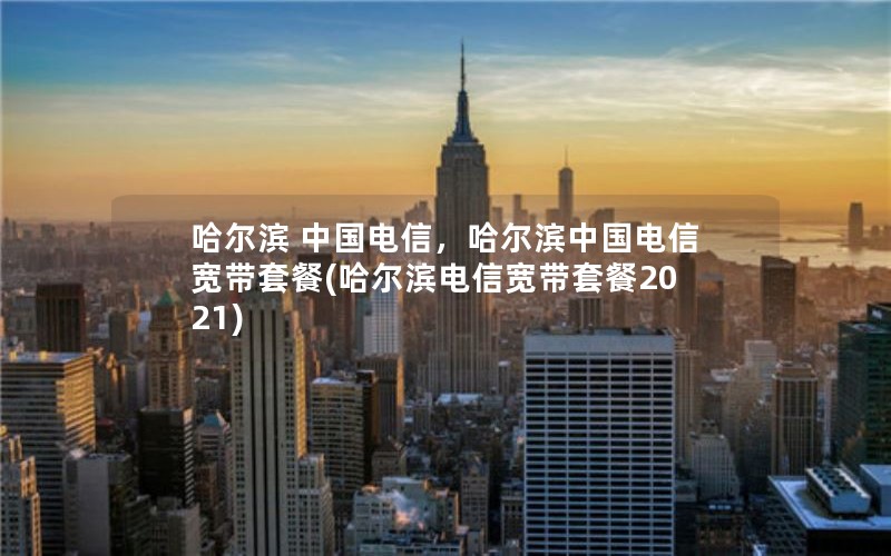 哈尔滨 中国电信，哈尔滨中国电信宽带套餐(哈尔滨电信宽带套餐2021)