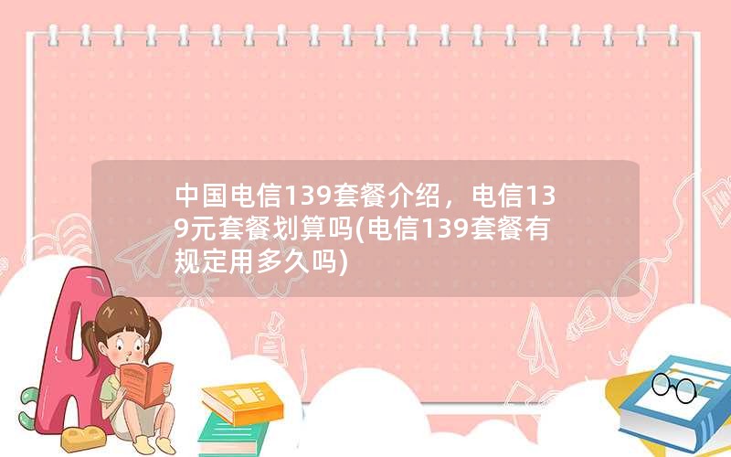 中国电信139套餐介绍，电信139元套餐划算吗(电信139套餐有规定用多久吗)