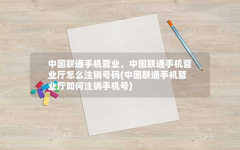 中国联通手机营业，中国联通手机营业厅怎么注销号码(中国联通手机营业厅如何注销手机号)