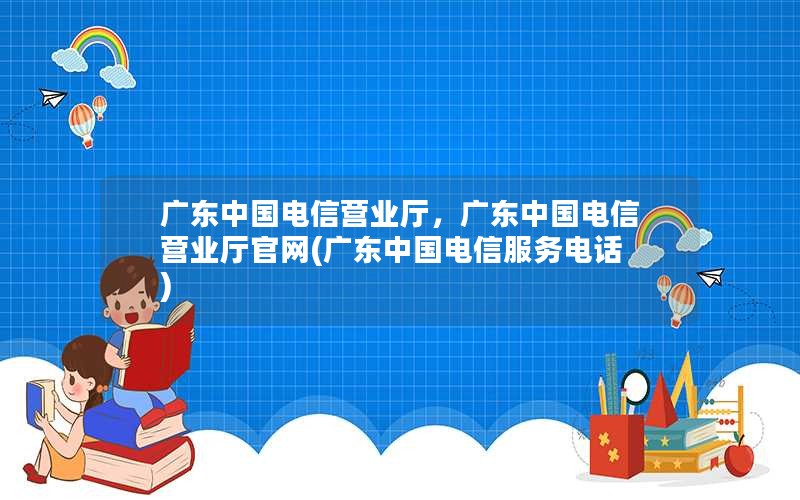 广东中国电信营业厅，广东中国电信营业厅官网(广东中国电信服务电话)