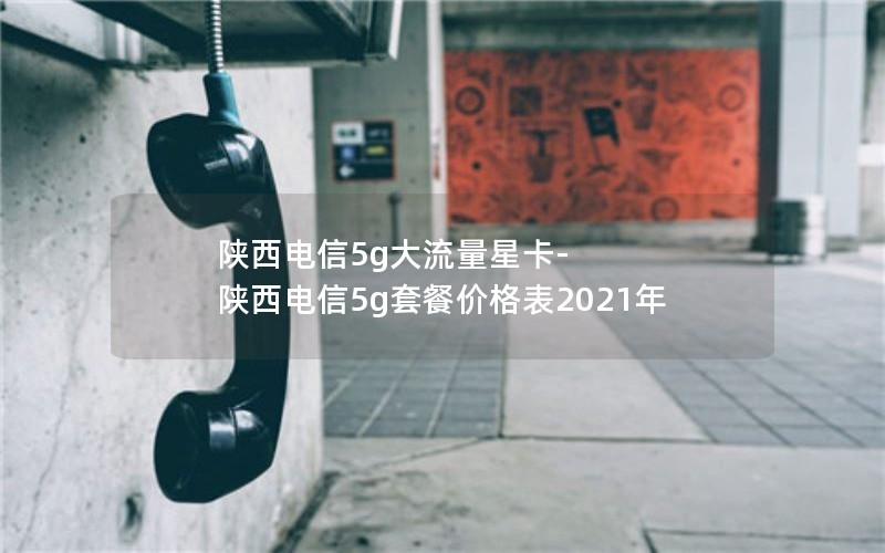 陕西电信5g大流量星卡-陕西电信5g套餐价格表2021年