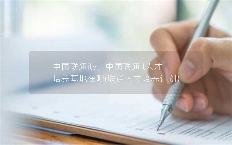 中国联通itv，中国联通it人才培养基地在哪(联通人才培养计划)