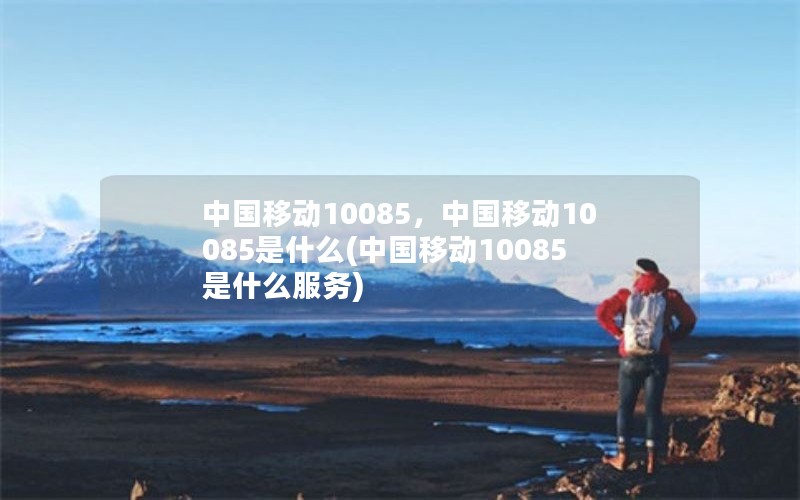 中国移动10085，中国移动10085是什么(中国移动10085是什么服务)