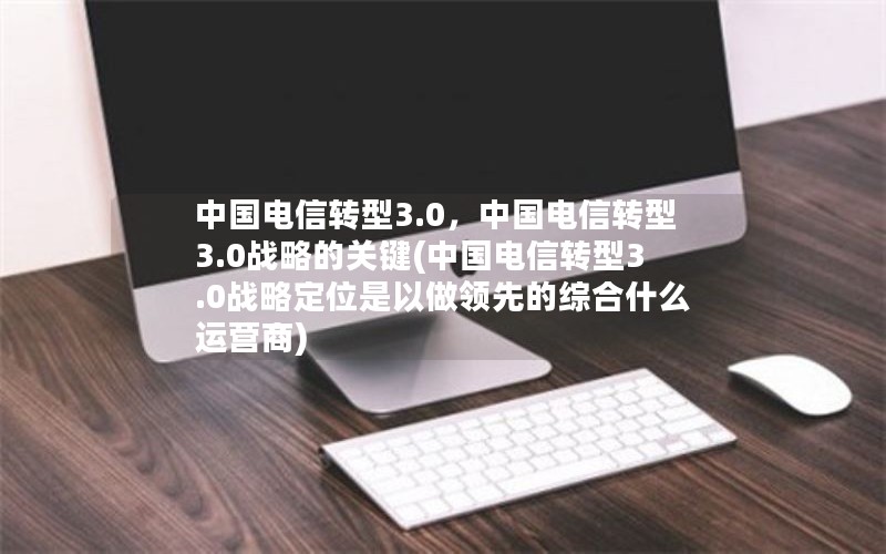 中国电信转型3.0，中国电信转型3.0战略的关键(中国电信转型3.0战略定位是以做领先的综合什么运营商)