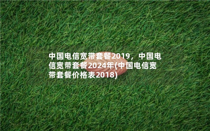 中国电信宽带套餐2019，中国电信宽带套餐2024年(中国电信宽带套餐价格表2018)