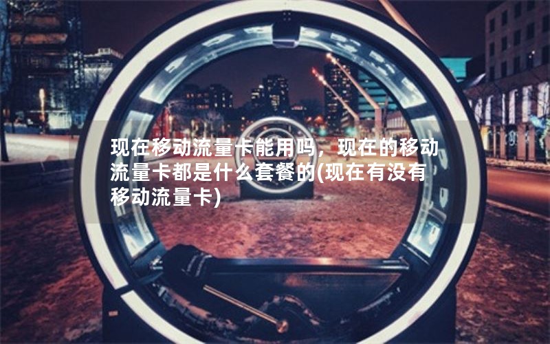 现在移动流量卡能用吗，现在的移动流量卡都是什么套餐的(现在有没有移动流量卡)