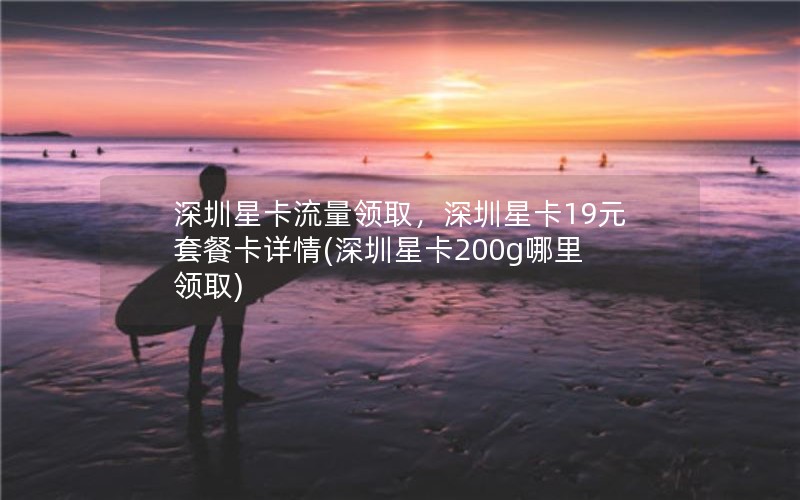 深圳星卡流量领取，深圳星卡19元套餐卡详情(深圳星卡200g哪里领取)