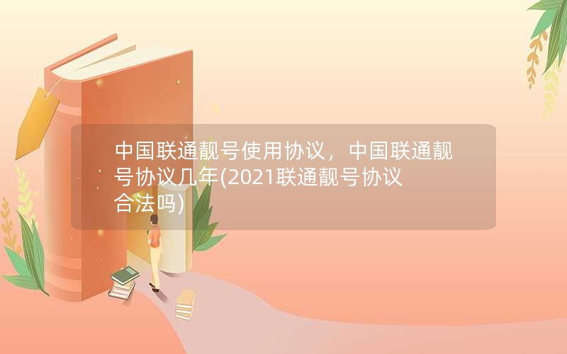 中国联通靓号使用协议，中国联通靓号协议几年(2021联通靓号协议合法吗)