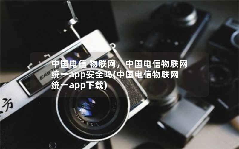 中国电信 物联网，中国电信物联网统一app安全吗(中国电信物联网统一app下载)