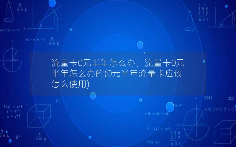 流量卡0元半年怎么办，流量卡0元半年怎么办的(0元半年流量卡应该怎么使用)