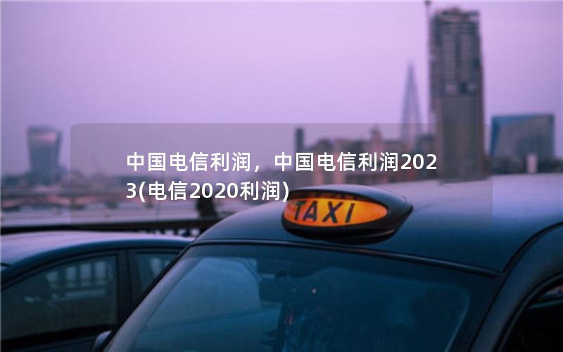 中国电信利润，中国电信利润2023(电信2020利润)