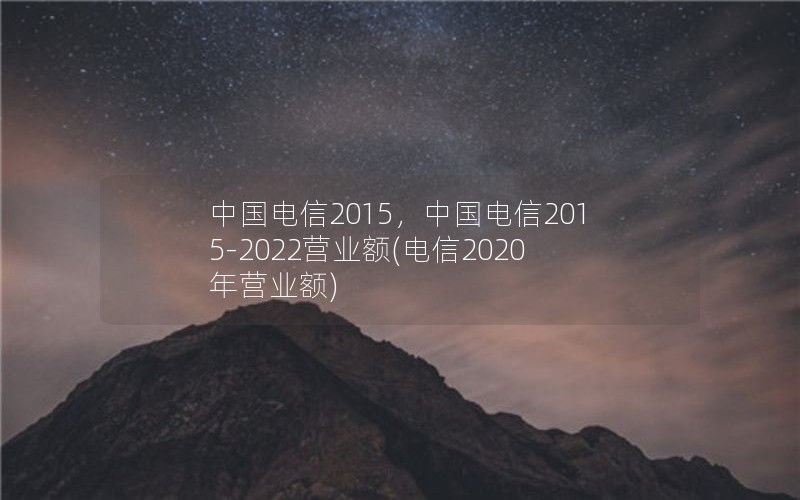 中国电信2015，中国电信2015-2022营业额(电信2020年营业额)