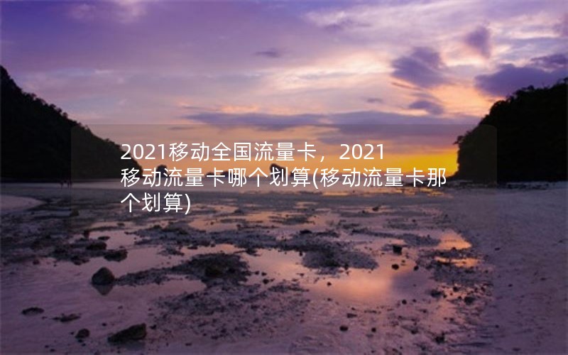 2021移动全国流量卡，2021移动流量卡哪个划算(移动流量卡那个划算)