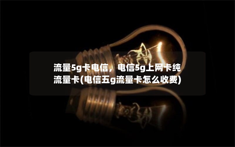 流量5g卡电信，电信5g上网卡纯流量卡(电信五g流量卡怎么收费)