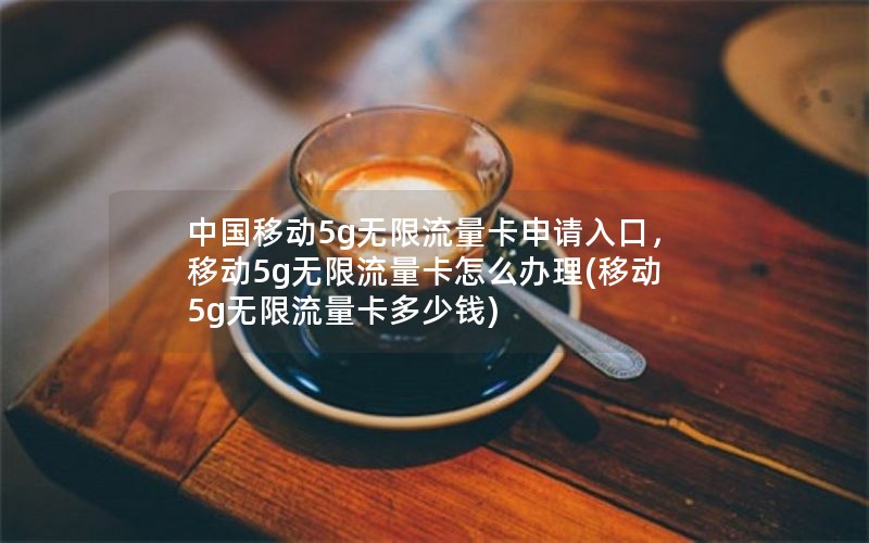 中国移动5g无限流量卡申请入口，移动5g无限流量卡怎么办理(移动5g无限流量卡多少钱)