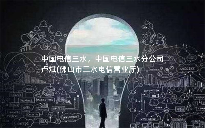 中国电信三水，中国电信三水分公司 卢斌(佛山市三水电信营业厅)