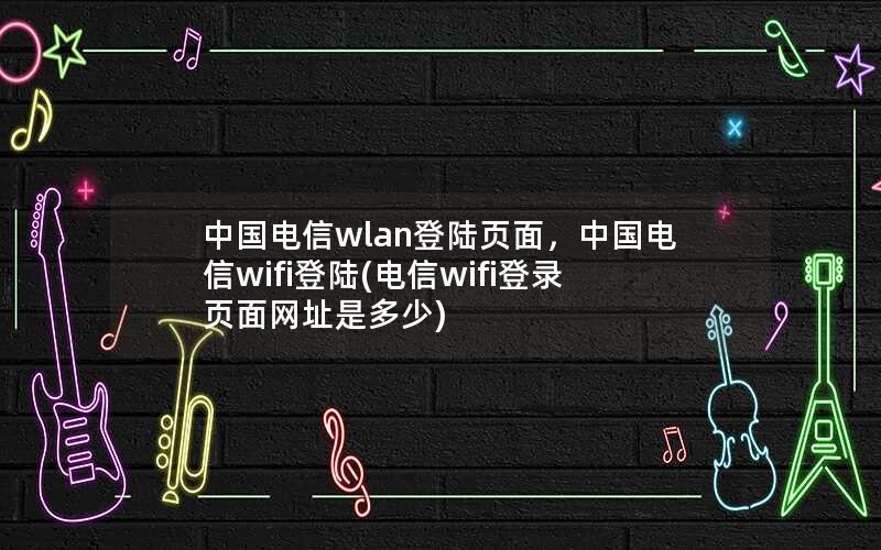 中国电信wlan登陆页面，中国电信wifi登陆(电信wifi登录页面网址是多少)