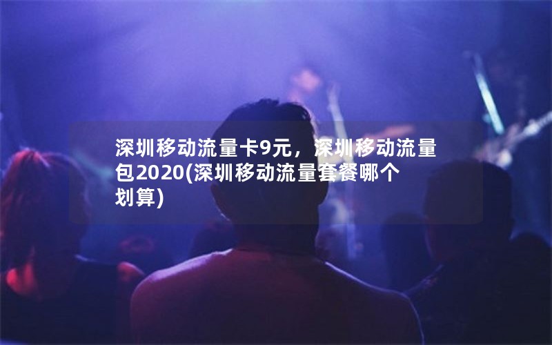 深圳移动流量卡9元，深圳移动流量包2020(深圳移动流量套餐哪个划算)