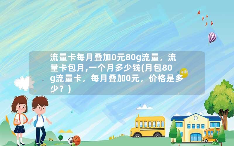 流量卡每月叠加0元80g流量，流量卡包月,一个月多少钱(月包80g流量卡，每月叠加0元，价格是多少？)