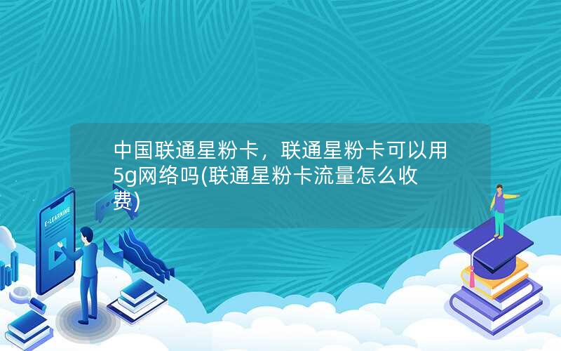 中国联通星粉卡，联通星粉卡可以用5g网络吗(联通星粉卡流量怎么收费)