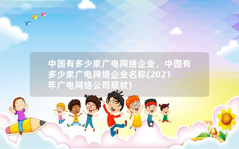 中国有多少家广电网络企业，中国有多少家广电网络企业名称(2021年广电网络公司现状)