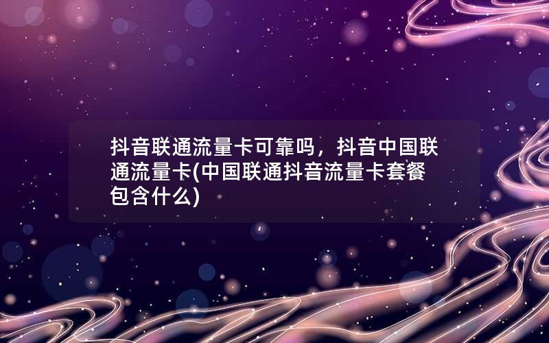 抖音联通流量卡可靠吗，抖音中国联通流量卡(中国联通抖音流量卡套餐包含什么)