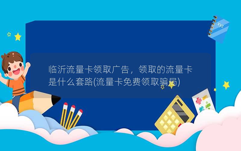 临沂流量卡领取广告，领取的流量卡是什么套路(流量卡免费领取骗局)