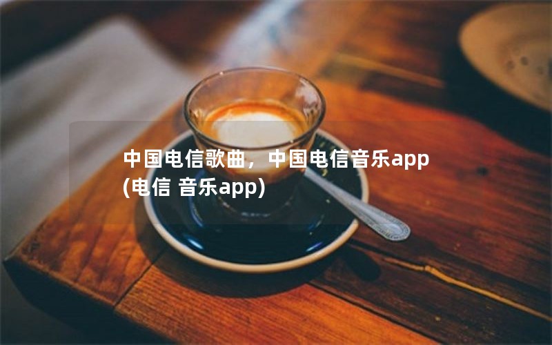 中国电信歌曲，中国电信音乐app(电信 音乐app)