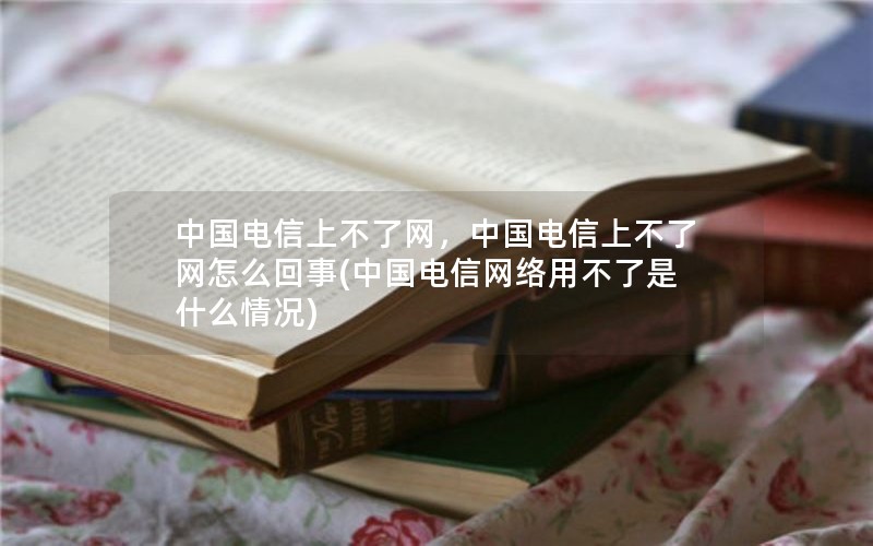 中国电信上不了网，中国电信上不了网怎么回事(中国电信网络用不了是什么情况)