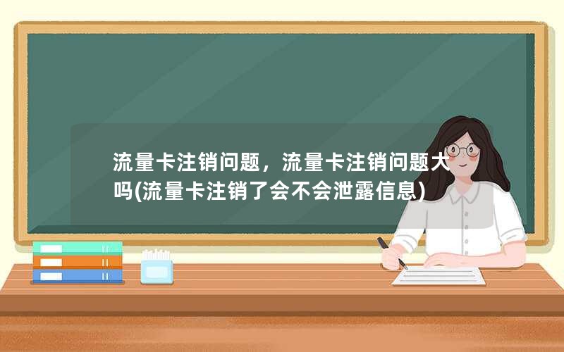 流量卡注销问题，流量卡注销问题大吗(流量卡注销了会不会泄露信息)