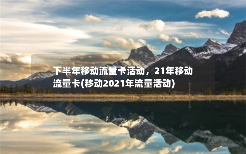 下半年移动流量卡活动，21年移动流量卡(移动2021年流量活动)