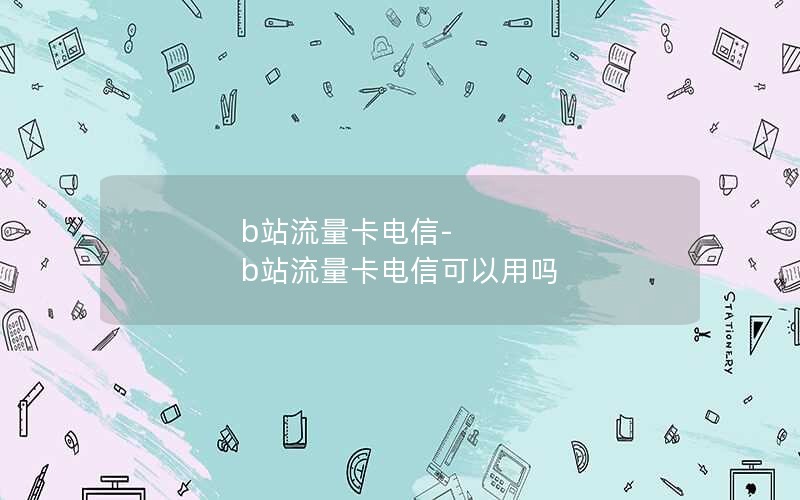 b站流量卡电信-b站流量卡电信可以用吗