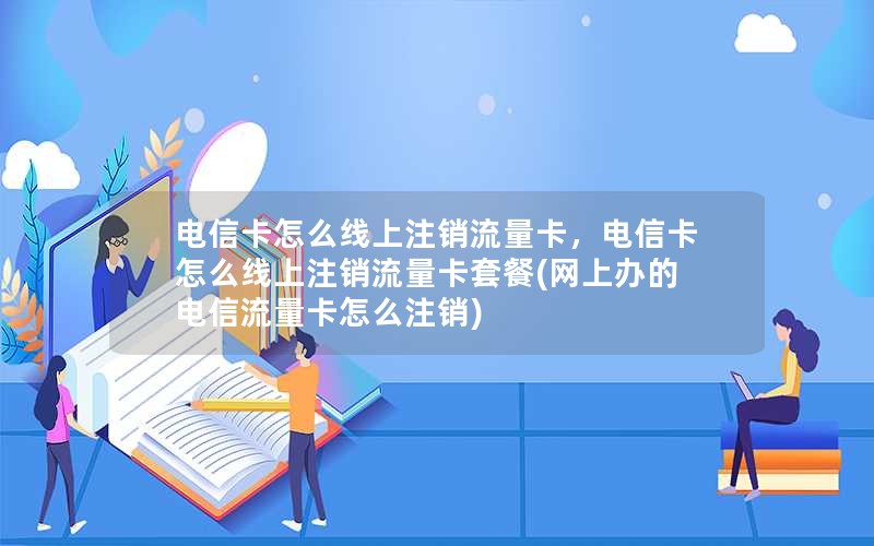 电信卡怎么线上注销流量卡，电信卡怎么线上注销流量卡套餐(网上办的电信流量卡怎么注销)