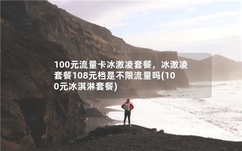 100元流量卡冰激凌套餐，冰激凌套餐108元档是不限流量吗(100元冰淇淋套餐)